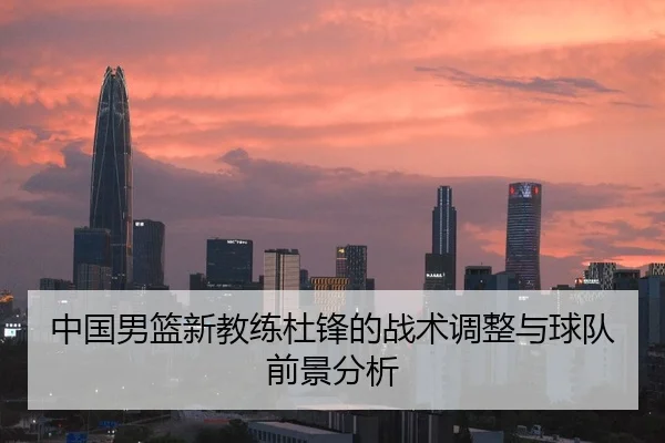 中国男篮新教练杜锋的战术调整与球队前景分析